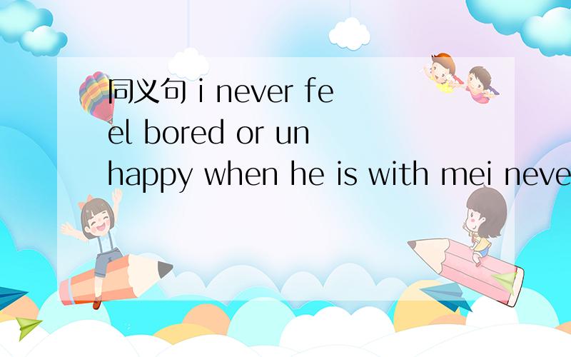 同义句 i never feel bored or unhappy when he is with mei never feel bored or unhappy____ ____.