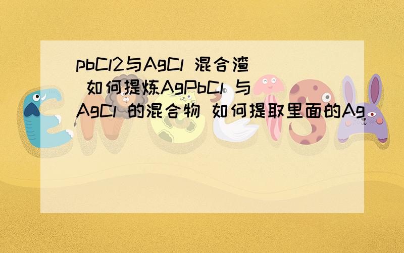 pbCl2与AgCl 混合渣 如何提炼AgPbCl 与 AgCl 的混合物 如何提取里面的Ag