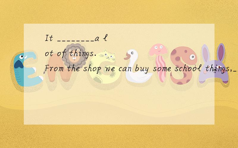 It ________a lot of things. From the shop we can buy some school things,_______pens,rulers,walkmans and exercise-books.