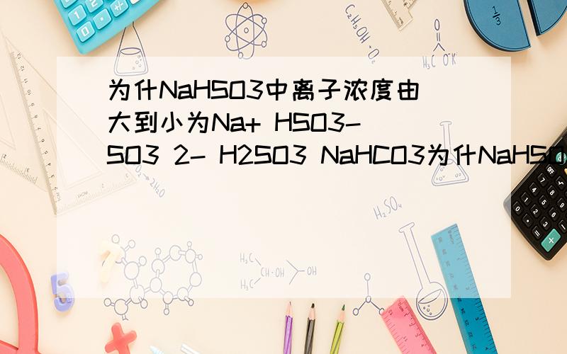 为什NaHSO3中离子浓度由大到小为Na+ HSO3- SO3 2- H2SO3 NaHCO3为什NaHSO3中离子浓度由大到小为Na+ HSO3- SO3 2- H2SO3NaHCO3中却是Na+ HCO3- H2CO3 CO3 2-